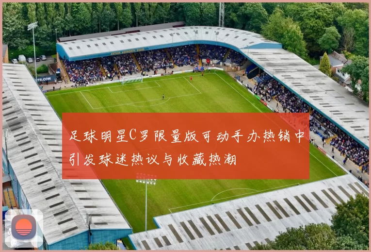 足球明星C罗限量版可动手办热销中引发球迷热议与收藏热潮