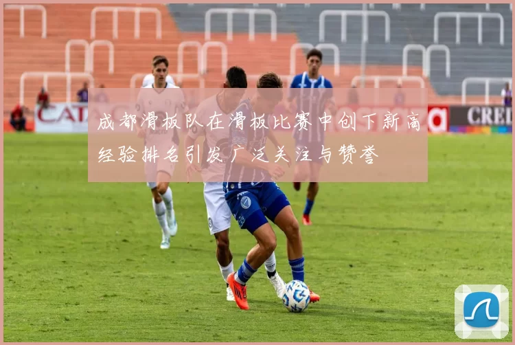 成都滑板队在滑板比赛中创下新高经验排名引发广泛关注与赞誉
