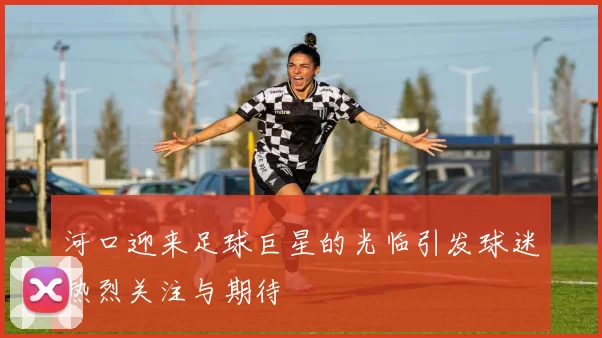 河口迎来足球巨星的光临引发球迷热烈关注与期待