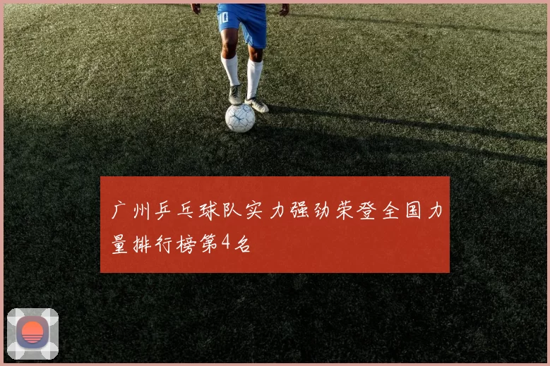 广州乒乓球队实力强劲荣登全国力量排行榜第4名