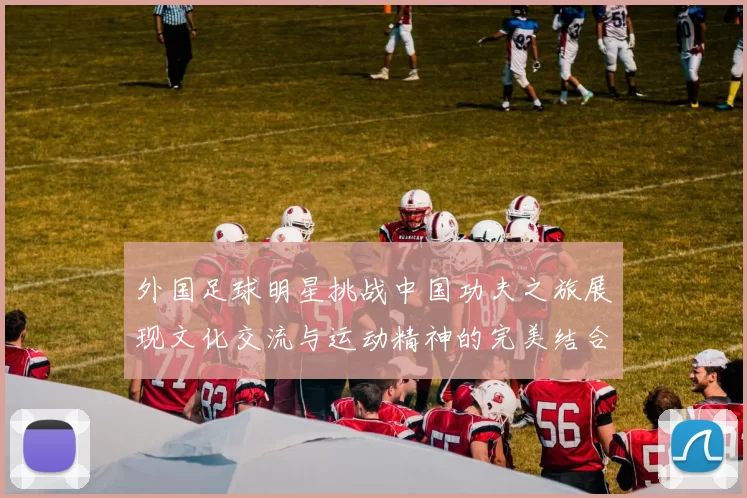 外国足球明星挑战中国功夫之旅展现文化交流与运动精神的完美结合