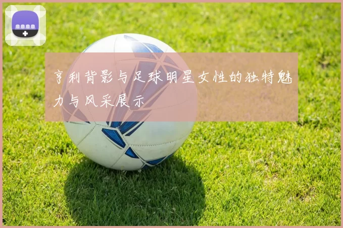 亨利背影与足球明星女性的独特魅力与风采展示
