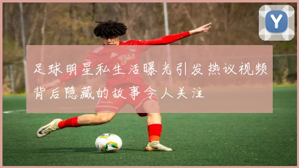 足球明星私生活曝光引发热议视频背后隐藏的故事令人关注
