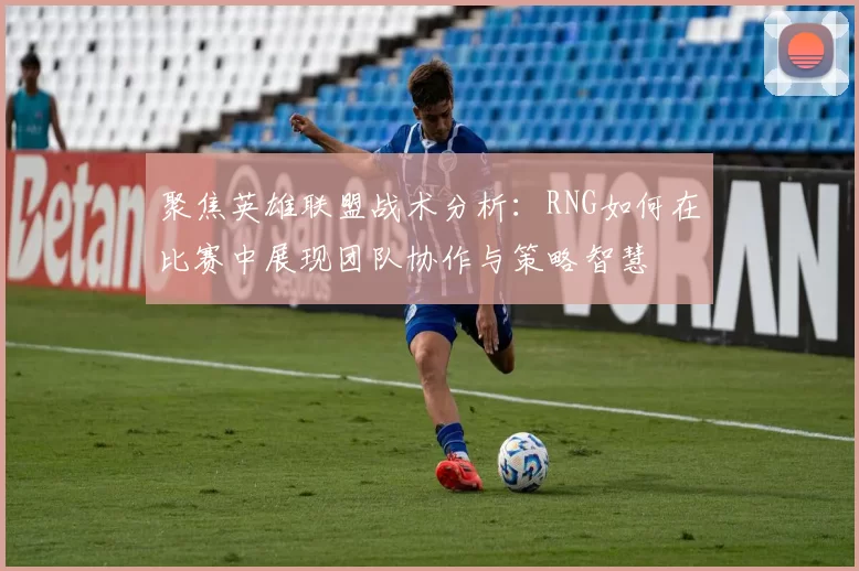聚焦英雄联盟战术分析：RNG如何在比赛中展现团队协作与策略智慧