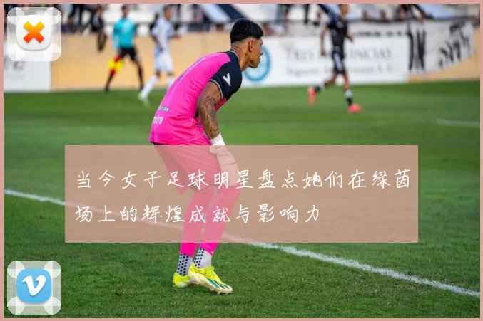 当今女子足球明星盘点她们在绿茵场上的辉煌成就与影响力