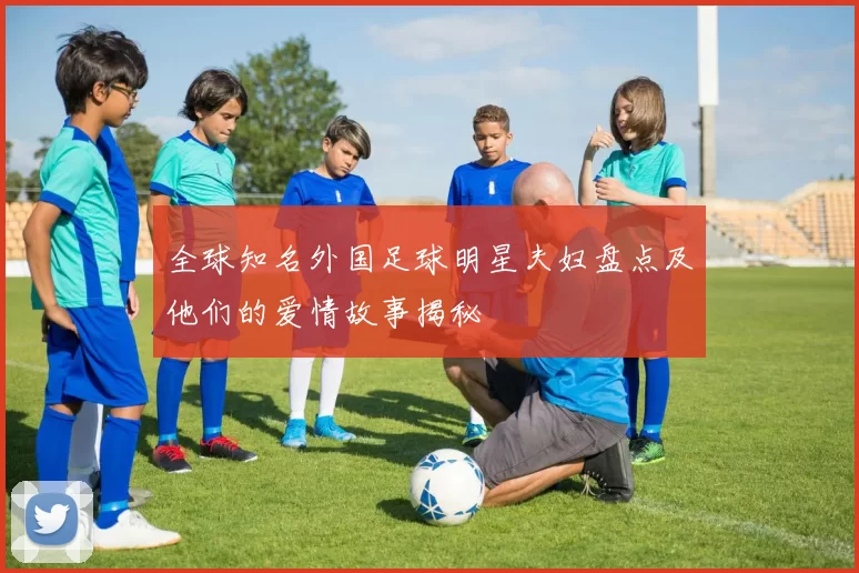 全球知名外国足球明星夫妇盘点及他们的爱情故事揭秘