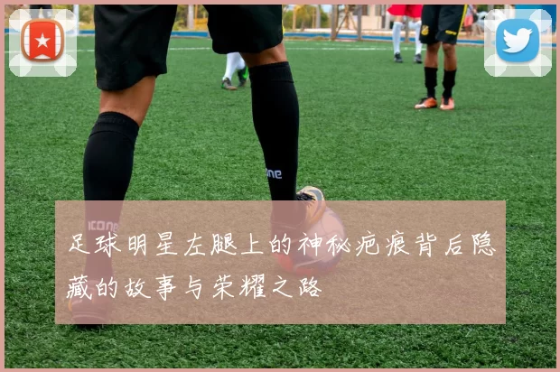 足球明星左腿上的神秘疤痕背后隐藏的故事与荣耀之路