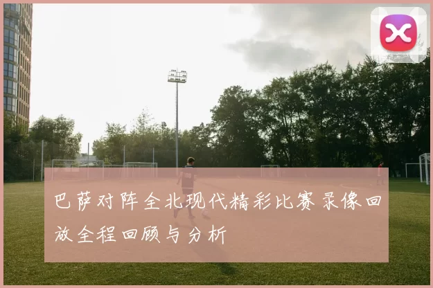 巴萨对阵全北现代精彩比赛录像回放全程回顾与分析