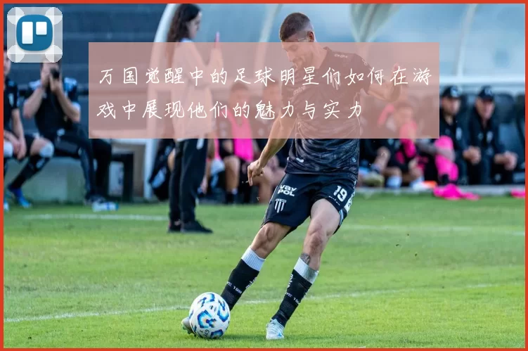 万国觉醒中的足球明星们如何在游戏中展现他们的魅力与实力