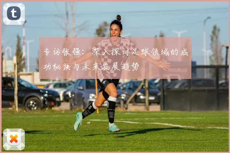 专访张强：深入探讨足球领域的成功秘诀与未来发展趋势