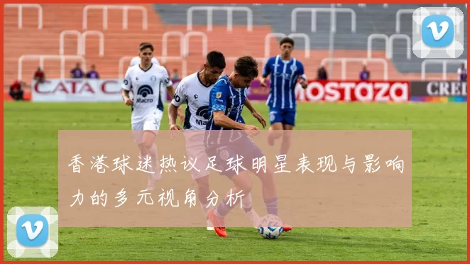 香港球迷热议足球明星表现与影响力的多元视角分析