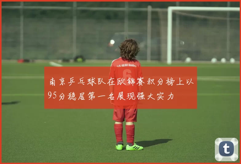 南京乒乓球队在欧锦赛积分榜上以95分稳居第一名展现强大实力