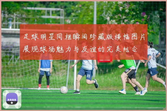足球明星同框瞬间珍藏版横幅图片展现球场魅力与友谊的完美结合