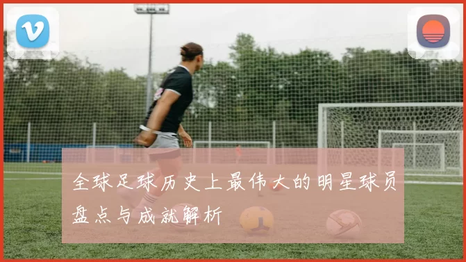 全球足球历史上最伟大的明星球员盘点与成就解析