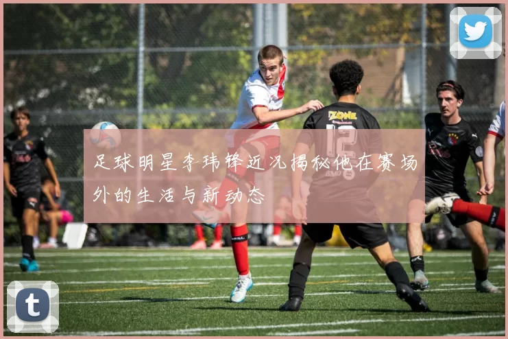 足球明星李玮锋近况揭秘他在赛场外的生活与新动态