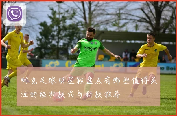 耐克足球明星鞋盘点有哪些值得关注的经典款式与新款推荐