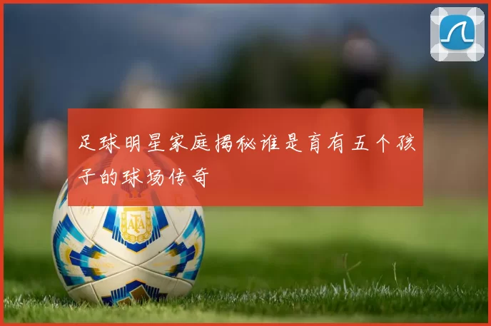 足球明星家庭揭秘谁是育有五个孩子的球场传奇