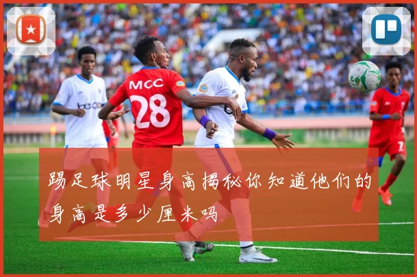 踢足球明星身高揭秘你知道他们的身高是多少厘米吗