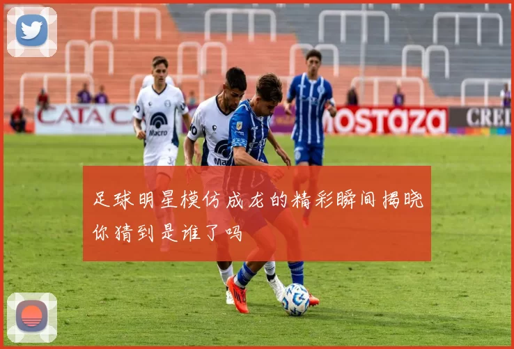 足球明星模仿成龙的精彩瞬间揭晓你猜到是谁了吗