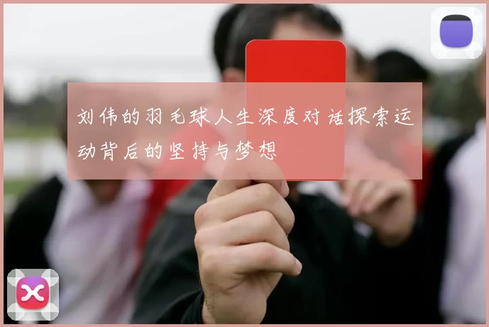刘伟的羽毛球人生深度对话探索运动背后的坚持与梦想