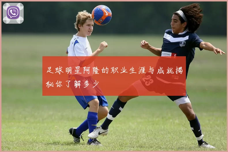 足球明星阿隆的职业生涯与成就揭秘你了解多少