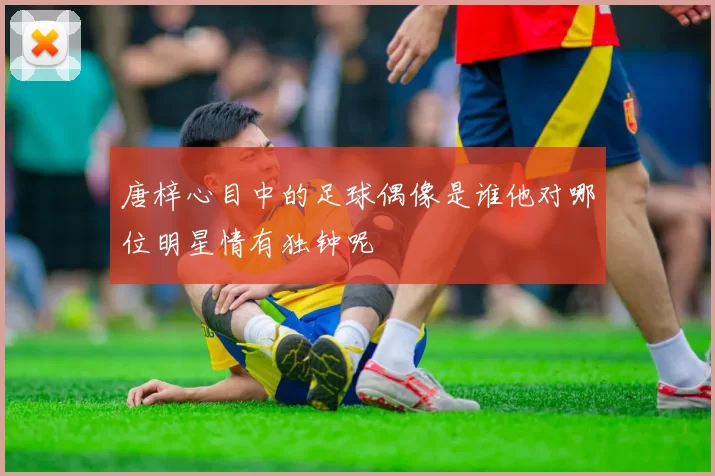 唐梓心目中的足球偶像是谁他对哪位明星情有独钟呢