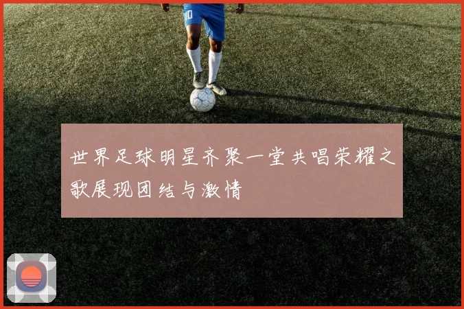 世界足球明星齐聚一堂共唱荣耀之歌展现团结与激情