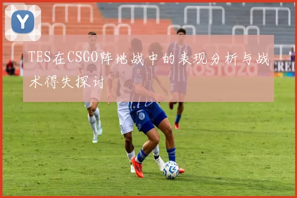 TES在CSGO阵地战中的表现分析与战术得失探讨