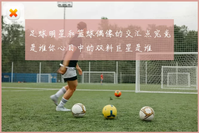 足球明星和篮球偶像的交汇点究竟是谁你心目中的双料巨星是谁