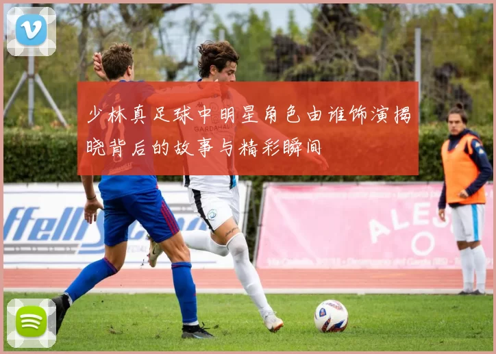 少林真足球中明星角色由谁饰演揭晓背后的故事与精彩瞬间