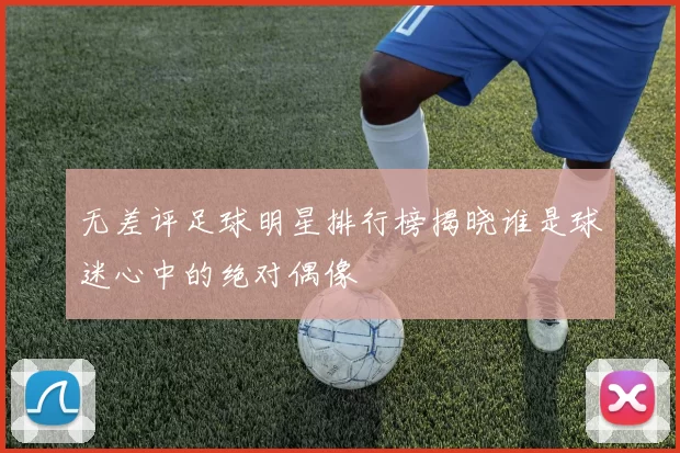无差评足球明星排行榜揭晓谁是球迷心中的绝对偶像
