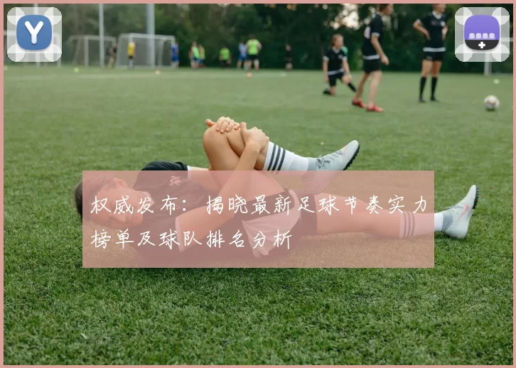 权威发布：揭晓最新足球节奏实力榜单及球队排名分析