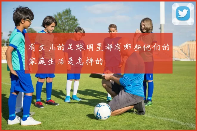 有女儿的足球明星都有哪些他们的家庭生活是怎样的
