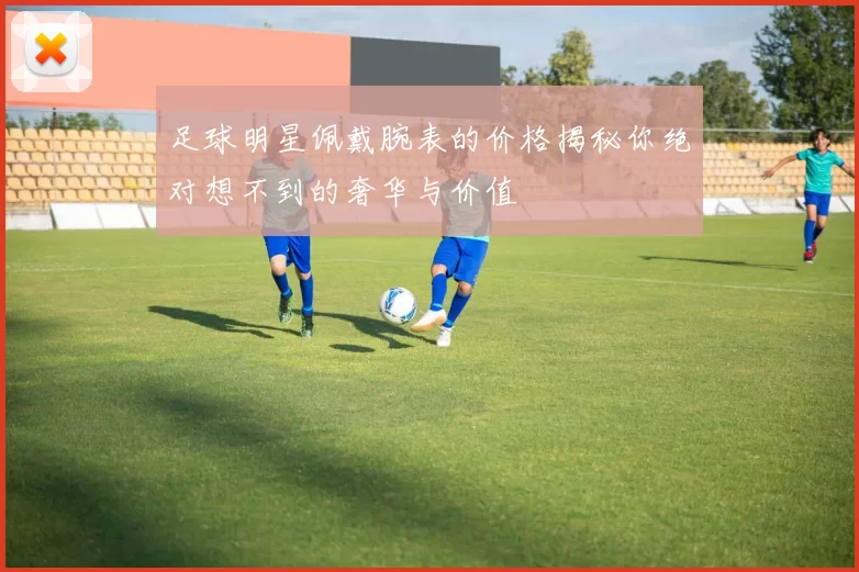 足球明星佩戴腕表的价格揭秘你绝对想不到的奢华与价值