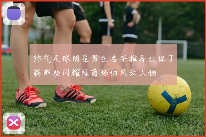 帅气足球明星男生名字推荐让你了解那些闪耀绿茵场的风云人物