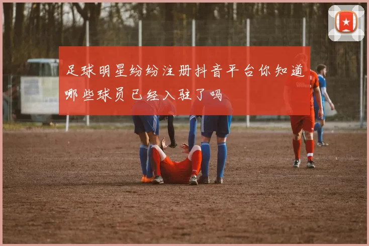 足球明星纷纷注册抖音平台你知道哪些球员已经入驻了吗