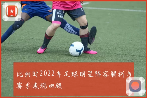比利时2022年足球明星阵容解析与赛季表现回顾