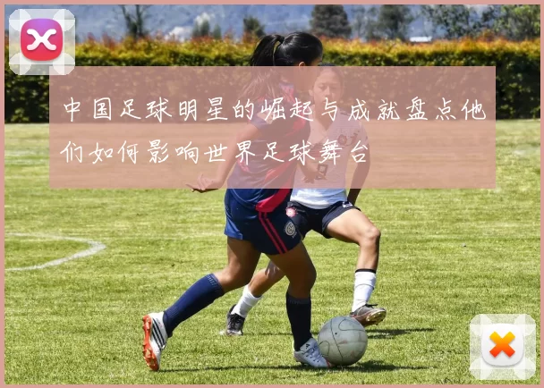 中国足球明星的崛起与成就盘点他们如何影响世界足球舞台