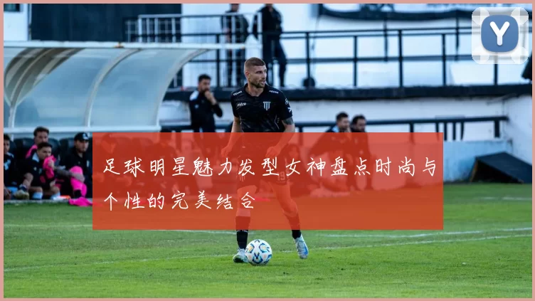 足球明星魅力发型女神盘点时尚与个性的完美结合