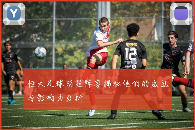 恒大足球明星阵容揭秘他们的成就与影响力分析
