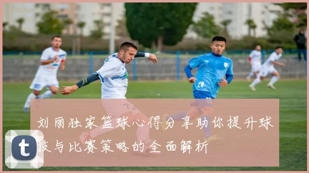 刘丽独家篮球心得分享助你提升球技与比赛策略的全面解析