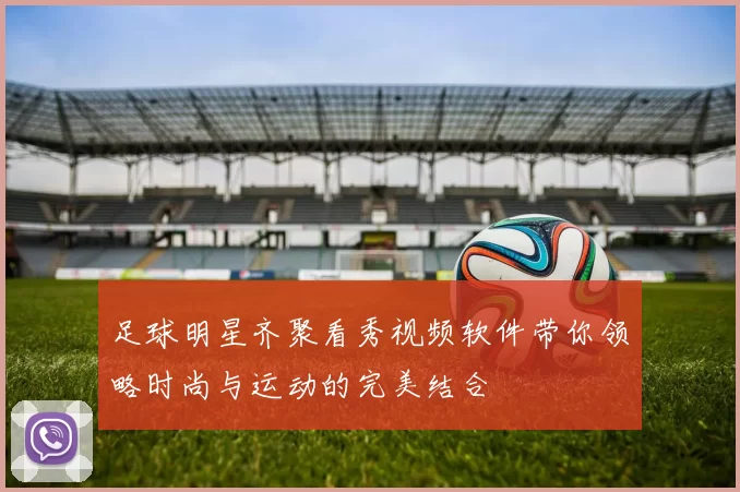 足球明星齐聚看秀视频软件带你领略时尚与运动的完美结合