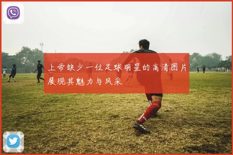 上帝缺少一位足球明星的高清图片展现其魅力与风采