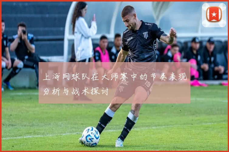 上海网球队在大师赛中的节奏表现分析与战术探讨