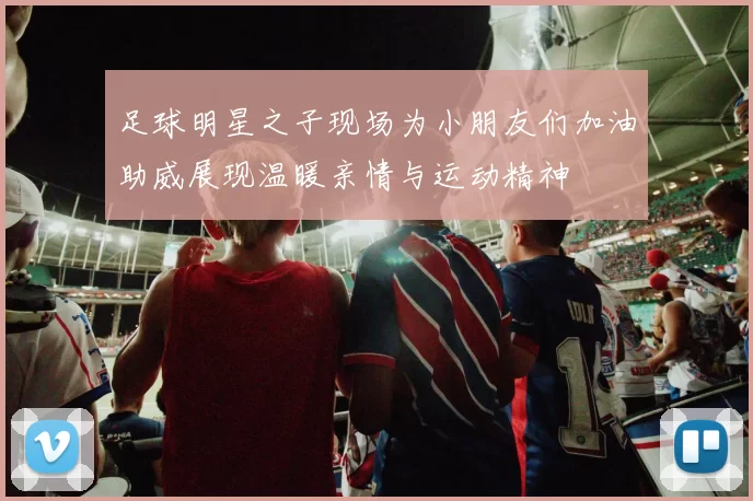 足球明星之子现场为小朋友们加油助威展现温暖亲情与运动精神