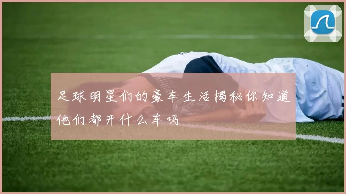 足球明星们的豪车生活揭秘你知道他们都开什么车吗