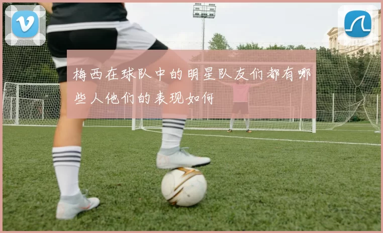 梅西在球队中的明星队友们都有哪些人他们的表现如何