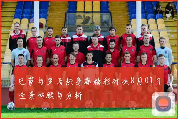 巴萨与罗马热身赛精彩对决8月01日全景回顾与分析