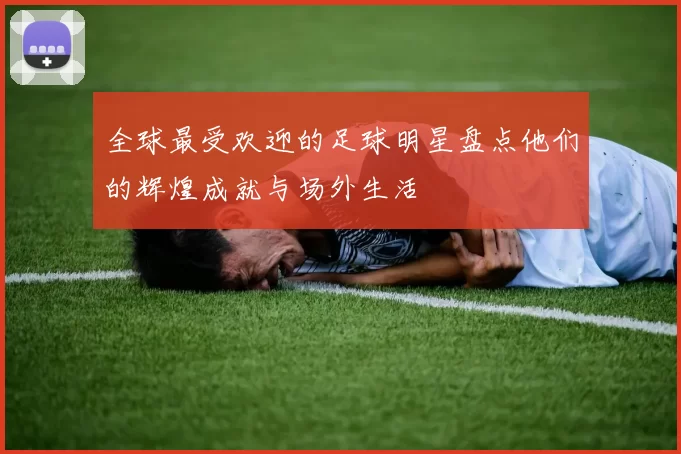 全球最受欢迎的足球明星盘点他们的辉煌成就与场外生活