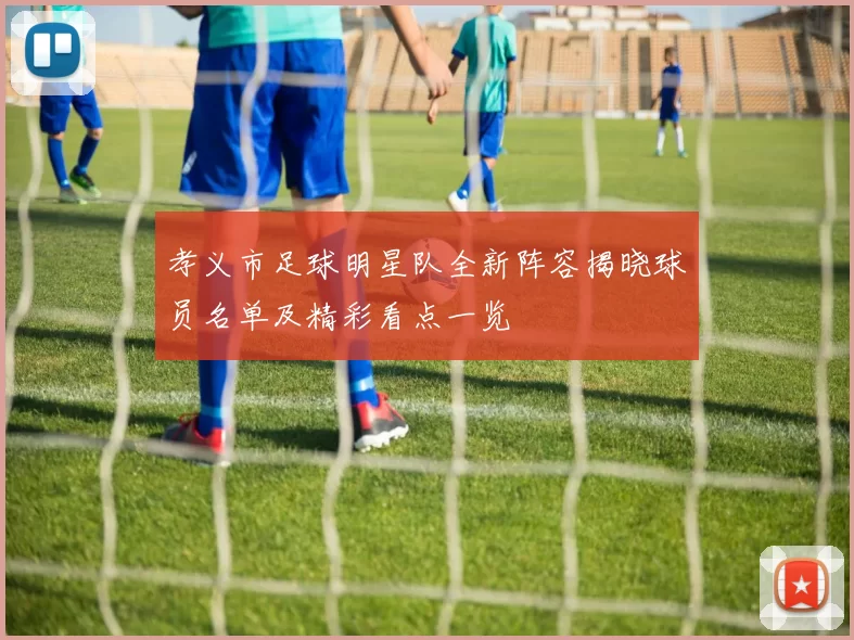 孝义市足球明星队全新阵容揭晓球员名单及精彩看点一览